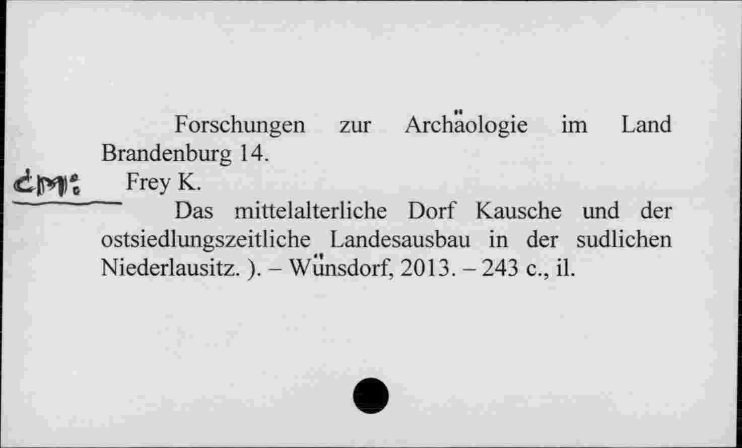 ﻿Forschungen zur Archäologie im Land Brandenburg 14.
dH* FreyK-
Das mittelalterliche Dorf Kausche und der ostsiedlungszeitliche Landesausbau in der südlichen Niederlausitz. ). - Wilnsdorf, 2013. - 243 c., il.